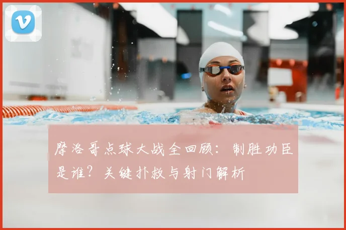 摩洛哥点球大战全回顾：制胜功臣是谁？关键扑救与射门解析