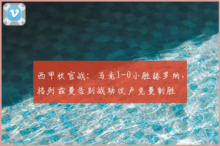 西甲收官战:马竞1-0小胜赫罗纳,格列兹曼告别战助攻卢克曼制胜