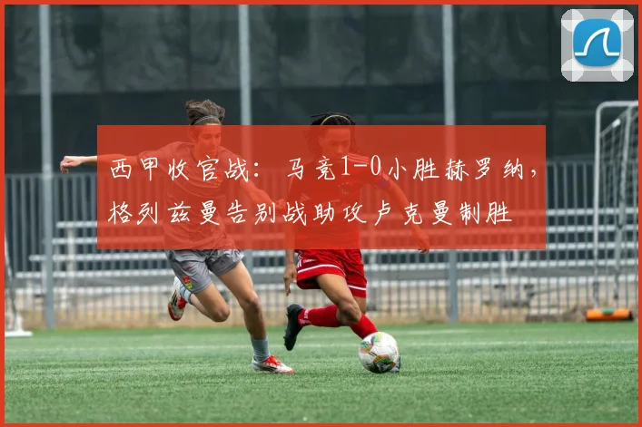 西甲收官战：马竞1-0小胜赫罗纳，格列兹曼告别战助攻卢克曼制胜