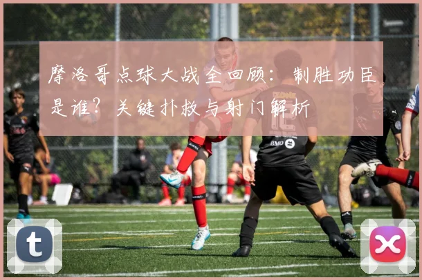摩洛哥点球大战全回顾:制胜功臣是谁?关键扑救与射门解析