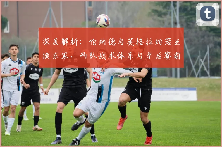 深度解析：伦纳德与英格拉姆若互换东家，两队战术体系与季后赛前景将如何演变？